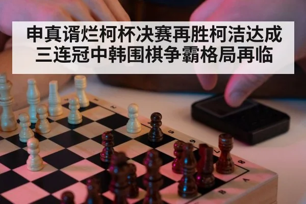 申真谞烂柯杯决赛再胜柯洁达成三连冠中韩围棋争霸格局再临